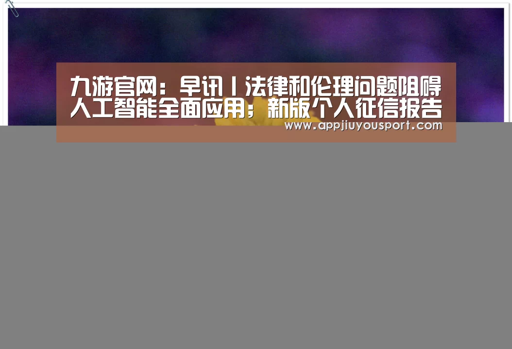 九游官网:早讯丨法律和伦理问题阻碍人工智能全面应用;新版个人征信报告将上线(图2) 九游官网下载